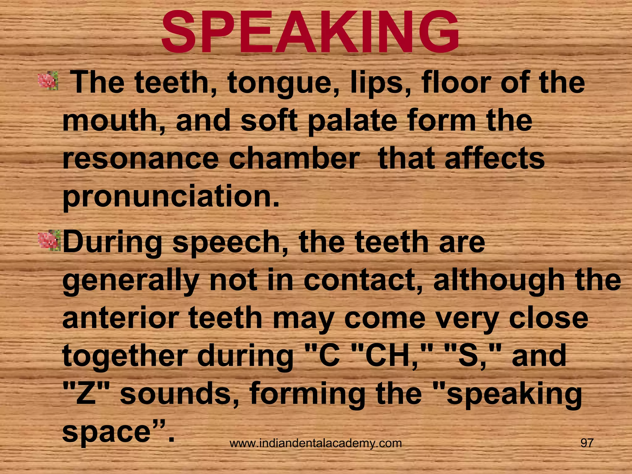 SPEAKING

The teeth, tongue, lips, floor of the
mouth, and soft palate form the
resonance chamber that affects
pronunciation.
During speech, the teeth are
generally not in contact, although the
anterior teeth may come very close
together during "C "CH," "S," and
"Z" sounds, forming the "speaking
space”.
www.indiandentalacademy.com

97

 