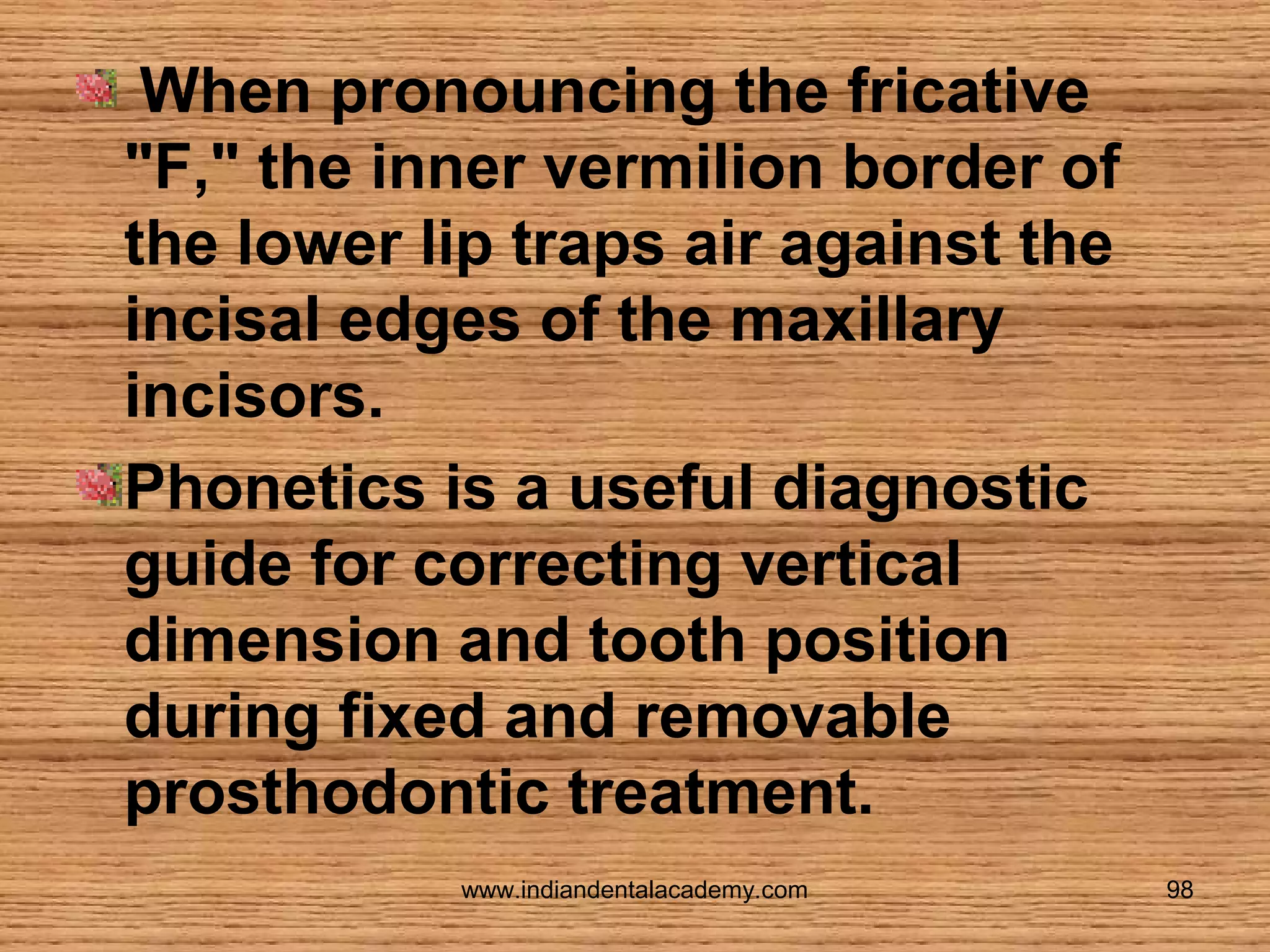 When pronouncing the fricative
"F," the inner vermilion border of
the lower lip traps air against the
incisal edges of the maxillary
incisors.
Phonetics is a useful diagnostic
guide for correcting vertical
dimension and tooth position
during fixed and removable
prosthodontic treatment.
www.indiandentalacademy.com

98

 