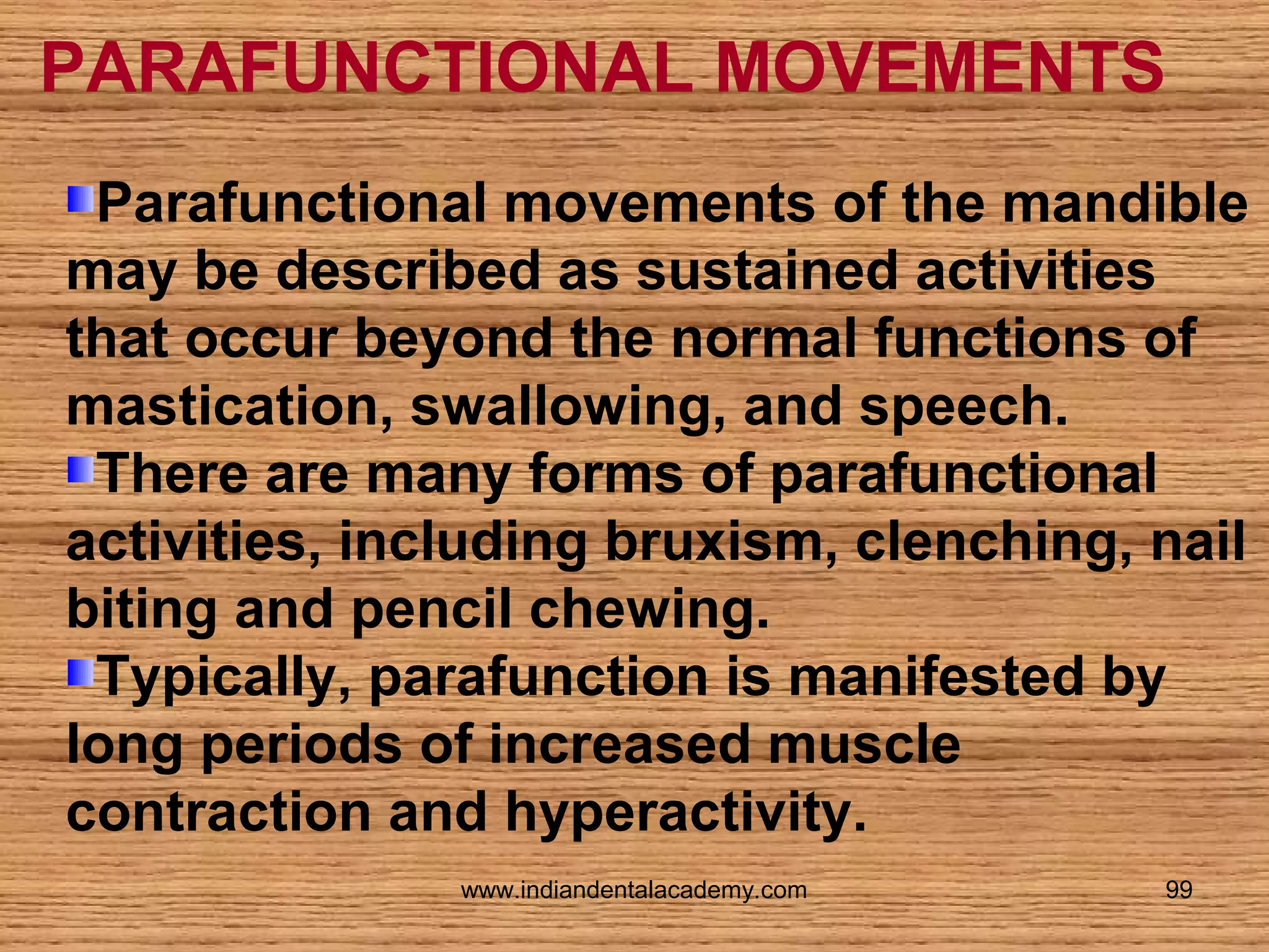 PARAFUNCTIONAL MOVEMENTS
Parafunctional movements of the mandible
may be described as sustained activities
that occur beyond the normal functions of
mastication, swallowing, and speech.
There are many forms of parafunctional
activities, including bruxism, clenching, nail
biting and pencil chewing.
Typically, parafunction is manifested by
long periods of increased muscle
contraction and hyperactivity.
www.indiandentalacademy.com

99

 