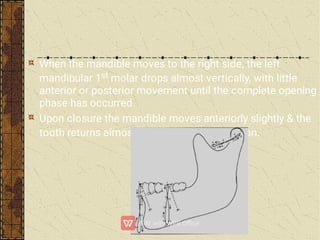 When the mandible moves to the right side, the left
mandibular 1st molar drops almost vertically, with little
anterior or posterior movement until the complete opening
phase has occurred.
Upon closure the mandible moves anteriorly slightly & the
tooth returns almost directly to intercuspation.
 