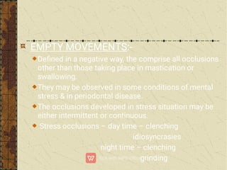 EMPTY MOVEMENTS:-
Deﬁned in a negative way, the comprise all occlusions
other than those taking place in mastication or
swallowing.
They may be observed in some conditions of mental
stress & in periodontal disease.
The occlusions developed in stress situation may be
either intermittent or continuous.
Stress occlusions – day time – clenching
idiosyncrasies
night time – clenching
grinding
 