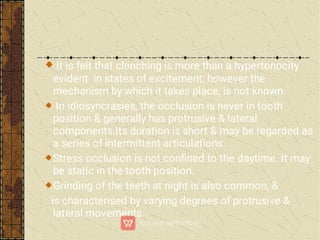 It is felt that clenching is more than a hypertonocity
evident in states of excitement; however the
mechanism by which it takes place, is not known.
In idiosyncrasies, the occlusion is never in tooth
position & generally has protrusive & lateral
components.Its duration is short & may be regarded as
a series of intermittent articulations.
Stress occlusion is not conﬁned to the daytime. It may
be static in the tooth position.
Grinding of the teeth at night is also common, &
is characterised by varying degrees of protrusive &
lateral movements.
 