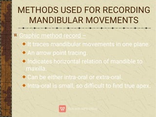 METHODS USED FOR RECORDING
MANDIBULAR MOVEMENTS
Graphic method record –
It traces mandibular movements in one plane.
An arrow point tracing.
Indicates horizontal relation of mandible to
maxilla.
Can be either intra-oral or extra-oral.
Intra-oral is small, so diﬃcult to ﬁnd true apex.
 