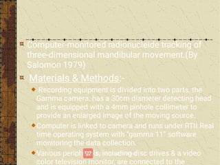 Computer-monitored radionucleide tracking of
three-dimensional mandibular movement.(By
Salomon 1979)
Materials & Methods:-
Recording equipment is divided into two parts, the
Gamma camera, has a 30cm diameter detecting head
and is equipped with a 4mm pinhole collimeter to
provide an enlarged image of the moving source.
Computer is linked to camera and runs under RTII Real
time operating system with “gamma 11” software
monitoring the data collection.
Various peripherals, including disc drives & a video
color television monitor, are connected to the
 