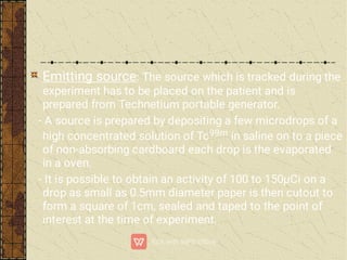 Emitting source: The source which is tracked during the
experiment has to be placed on the patient and is
prepared from Technetium portable generator.
- A source is prepared by depositing a few microdrops of a
high concentrated solution of Tc99m in saline on to a piece
of non-absorbing cardboard each drop is the evaporated
in a oven.
- It is possible to obtain an activity of 100 to 150µCi on a
drop as small as 0.5mm diameter paper is then cutout to
form a square of 1cm, sealed and taped to the point of
interest at the time of experiment.
 