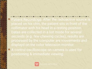 Patient Recordings: After the radioactive source is
placed on his chin, the patient sits in front of the
collimator with his head in a resting position.
Datas are collected in a list mode for several
seconds (e.g. few chewing cycles), results are
processed by the computer are movements and
displayd on the color television monitor.
A control oscilloscope on camera is used for
positioning & immediate viewing.
 