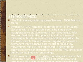 STEREOGRAPHICS:-
The TMJ stereographic system (Swanson. 1966; Mensor.
1973)
Swanson, (1979) requires the development of intra-oral
clutches with an adjustable central bearing screw
incorporated to provide smooth jaw movements. Four
studs embedded in the upper clutch allow intra-oral
moulding of border movements in soft acrylic added to
the lower clutch. These intra-oral engravings provide a
permanent three-dimensional record of guided jaw
movements, and are then employed to generate the
equivalent condylar characteristics on the TMJ articulator
guided by the intra-oral engravings.
In this way permanent condylar mouldings are made, that
incorporate condylar inclination, and progressive and
 
