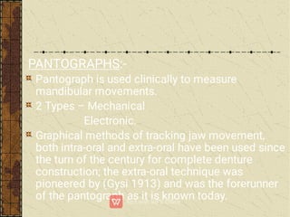 PANTOGRAPHS:-
Pantograph is used clinically to measure
mandibular movements.
2 Types – Mechanical
Electronic.
Graphical methods of tracking jaw movement,
both intra-oral and extra-oral have been used since
the turn of the century for complete denture
construction; the extra-oral technique was
pioneered by (Gysi 1913) and was the forerunner
of the pantograph as it is known today.
 