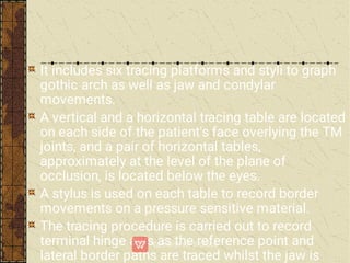 It includes six tracing platforms and styli to graph
gothic arch as well as jaw and condylar
movements.
A vertical and a horizontal tracing table are located
on each side of the patient's face overlying the TM
joints, and a pair of horizontal tables,
approximately at the level of the plane of
occlusion, is located below the eyes.
A stylus is used on each table to record border
movements on a pressure sensitive material.
The tracing procedure is carried out to record
terminal hinge axis as the reference point and
lateral border paths are traced whilst the jaw is
 