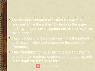 The tracings obtained may then be carefully
removed from the patient by locking the upper
and lower face bows together and detaching from
the clutches.
The clutches are then removed from the patient
and reassembled and placed on the matched
articulator.
The articulator condylar settings are adjusted to
allow border tracings captured on the pantograph
to be duplicated by articulator.
 