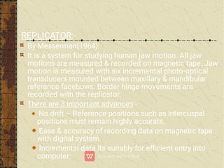 REPLICATOR:-
By Messerman(1964).
It is a system for studying human jaw motion. All jaw
motions are measured & recorded on magnetic tape. Jaw
motion is measured with six incremental photo-optical
transducers mounted between maxillary & mandibular
reference facebows. Border hinge movements are
recorded with the replicator.
There are 3 important advances:-
No drift – Reference positions such as intercuspal
positions must remain highly accurate.
Ease & accuracy of recording data on magnetic tape
with digital system.
Incremental data its suitably for eﬃcient entry into
computer.
 