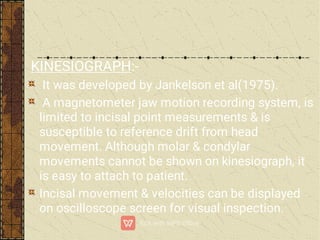 KINESIOGRAPH:-
It was developed by Jankelson et al(1975).
A magnetometer jaw motion recording system, is
limited to incisal point measurements & is
susceptible to reference drift from head
movement. Although molar & condylar
movements cannot be shown on kinesiograph, it
is easy to attach to patient.
Incisal movement & velocities can be displayed
on oscilloscope screen for visual inspection.
 