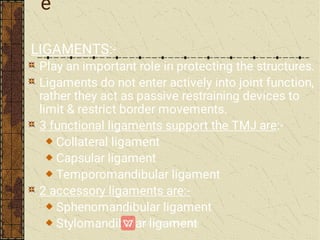 e
LIGAMENTS:-
Play an important role in protecting the structures.
Ligaments do not enter actively into joint function,
rather they act as passive restraining devices to
limit & restrict border movements.
3 functional ligaments support the TMJ are:-
Collateral ligament
Capsular ligament
Temporomandibular ligament
2 accessory ligaments are:-
Sphenomandibular ligament
Stylomandibular ligament
 