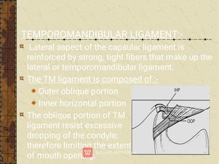 TEMPOROMANDIBULAR LIGAMENT:-
Lateral aspect of the capsular ligament is
reinforced by strong, tight ﬁbers that make up the
lateral or temporomandibular ligament.
The TM ligament is composed of :-
Outer oblique portion
Inner horizontal portion
The oblique portion of TM
ligament resist excessive
dropping of the condyle;
therefore limiting the extent
of mouth opening.
 