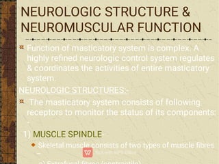 NEUROLOGIC STRUCTURE &
NEUROMUSCULAR FUNCTION
Function of masticatory system is complex. A
highly reﬁned neurologic control system regulates
& coordinates the activities of entire masticatory
system.
NEUROLOGIC STRUCTURES:-
The masticatory system consists of following
receptors to monitor the status of its components:
-
1) MUSCLE SPINDLE-
Skeletal muscle consists of two types of muscle ﬁbres
–
 