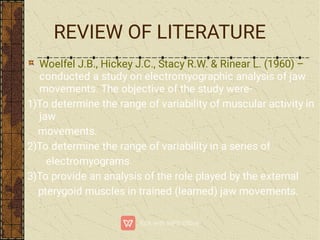 Woelfel J.B., Hickey J.C., Stacy R.W. & Rinear L. (1960) –
conducted a study on electromyographic analysis of jaw
movements. The objective of the study were-
1)To determine the range of variability of muscular activity in
jaw
movements.
2)To determine the range of variability in a series of
electromyograms.
3)To provide an analysis of the role played by the external
pterygoid muscles in trained (learned) jaw movements.
REVIEW OF LITERATURE
 
