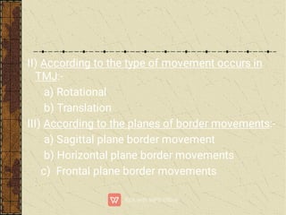 II) According to the type of movement occurs in
TMJ:-
a) Rotational
b) Translation
III) According to the planes of border movements:-
a) Sagittal plane border movement
b) Horizontal plane border movements
c) Frontal plane border movements
 