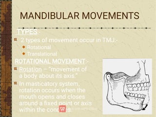 MANDIBULAR MOVEMENTS
TYPES:-
2 types of movement occur in TMJ:-
Rotational
Translational
ROTATIONAL MOVEMENT:-
Rotation – “movement of
a body about its axis.”
In masticatory system,
rotation occurs when the
mouth opens and closes
around a ﬁxed point or axis
within the condyles.
 