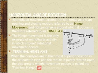 HORIZONTAL AXIS OF ROTATION:-
Mandibular movement around the horizontal axis is an
opening and closing motion, referred to as Hinge
Movement and horizontal axis around which it occurs is
therefore referred to as “HINGE AXIS”.
The Hinge movement is the only
example of mandibular activity
in which a “pure” rotational
movement occurs.
TERMINAL HINGE AXIS
When the condyles are in their most superior position in
the articular fossae and the mouth is purely rotated open,
the axis around which movement occurs is called the
‘Terminal Hinge Axis’.
 