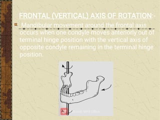 FRONTAL (VERTICAL) AXIS OF ROTATION:-
Mandibular movement around the frontal axis
occurs when one condyle moves anteriorly out of
terminal hinge position with the vertical axis of
opposite condyle remaining in the terminal hinge
position.
 