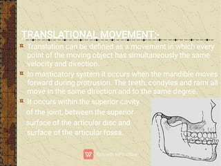 TRANSLATIONAL MOVEMENT:-
Translation can be deﬁned as a movement in which every
point of the moving object has simultaneously the same
velocity and direction.
In masticatory system it occurs when the mandible moves
forward during protrusion. The teeth, condyles and rami all
move in the same direction and to the same degree.
It occurs within the superior cavity
of the joint, between the superior
surface of the articular disc and the inferior
surface of the articular fossa.
 