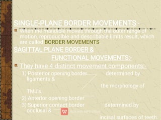 SINGLE-PLANE BORDER MOVEMENTS:-
When the mandible moves through the outer range of
motion, reproducible and describable limits result, which
are called BORDER MOVEMENTS.
SAGITTAL PLANE BORDER &
FUNCTIONAL MOVEMENTS:-
They have 4 distinct movement components:-
1) Posterior opening border determined by
ligaments &
the morphology of
TMJ’s.
2) Anterior opening border
3) Superior contact border determined by
occlusal &
incisal surfaces of teeth.
 