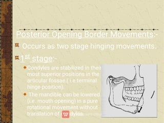 Posterior Opening Border Movements:-
Occurs as two stage hinging movements.
1st stage:-
Condyles are stabilized in their
most superior positions in the
articular fossae.( i.e.terminal
hinge position).
The mandible can be lowered
(i.e. mouth opening) in a pure
rotational movement without
translation of condyles.
 