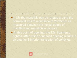 In CR, the mandible can be rotated around the
horizontal axis to a distance of 20-25mm as
measured between the incisal edges of
maxillary and mandibular incisors.
At this point of opening, the T.M. ligaments
tighten, after which continued opening results in
an anterior & inferior translation of condyles.
 