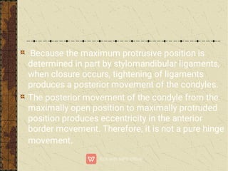 Because the maximum protrusive position is
determined in part by stylomandibular ligaments,
when closure occurs, tightening of ligaments
produces a posterior movement of the condyles.
The posterior movement of the condyle from the
maximally open position to maximally protruded
position produces eccentricity in the anterior
border movement. Therefore, it is not a pure hinge
movement.
 