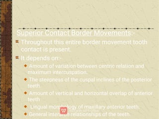 Superior Contact Border Movements:-
Throughout this entire border movement tooth
contact is present.
It depends on:-
Amount of variation between centric relation and
maximum intercuspation.
The steepness of the cuspal inclines of the posterior
teeth.
Amount of vertical and horizontal overlap of anterior
teeth
Lingual morphology of maxillary anterior teeth.
General interarch relationships of the teeth.
 