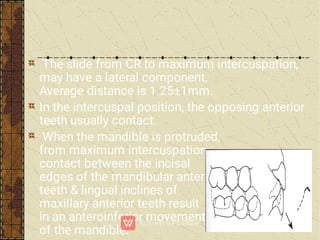 The slide from CR to maximum intercuspation,
may have a lateral component.
Average distance is 1.25±1mm.
In the intercuspal position, the opposing anterior
teeth usually contact.
When the mandible is protruded,
from maximum intercuspation,
contact between the incisal
edges of the mandibular anterior
teeth & lingual inclines of
maxillary anterior teeth result
in an anteroinferior movement
of the mandible.
 