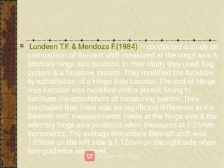Lundeen T.F. & Mendoza F.(1984) – conducted a study on
comparison of Bennett shift measured at the hinge axis &
arbitrary hinge axis position. In their study they used ﬂag
system & a facebow system. They modiﬁed the facebow
by substitution of a Hinge Axis Locator. The end of Hinge
Axis Locator was modiﬁed with a plastic ﬁtting to
facilitate the attachment of measuring pointer. They
concluded that there was no signiﬁcant difference in the
Bennett shift measurements made at the hinge axis & the
arbitrary hinge axis positions when measured in 0.25mm
increments. The average immediate Bennett shift was
1.05mm on the left side & 1.12mm on the right side when
ﬁrm guidance was used.
 