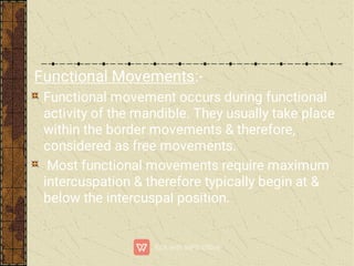Functional Movements:-
Functional movement occurs during functional
activity of the mandible. They usually take place
within the border movements & therefore,
considered as free movements.
Most functional movements require maximum
intercuspation & therefore typically begin at &
below the intercuspal position.
 
