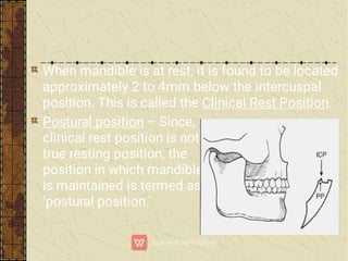 When mandible is at rest, it is found to be located
approximately 2 to 4mm below the intercuspal
position. This is called the Clinical Rest Position.
Postural position – Since,
clinical rest position is not a
true resting position, the
position in which mandible
is maintained is termed as
‘postural position.’
 
