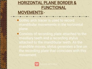 HORIZONTAL PLANE BORDER &
FUNCTIONAL
MOVEMENTS:-
Gothic arch tracer is used to record
mandibular movements in the horizontal
plane.
Consists of recording plate attached to the
maxillary teeth and a recording stylus
attached to the mandibular teeth. As the
mandible moves, stylus generates a line on
the recording plate that coincides with this
movement.
 