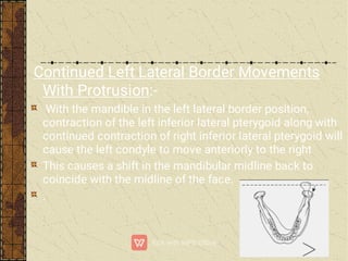 Continued Left Lateral Border Movements
With Protrusion:-
With the mandible in the left lateral border position,
contraction of the left inferior lateral pterygoid along with
continued contraction of right inferior lateral pterygoid will
cause the left condyle to move anteriorly to the right
This causes a shift in the mandibular midline back to
coincide with the midline of the face.
.
 