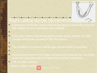 Right Lateral Border Movements:-
Contraction of the left inferior lateral pterygoid muscle will cause the
left condyle to move anteriorly and medially.
If the right inferior lateral pterygoid muscle stays relaxed, the right
condyle will remain situated in the CR position.
The resultant movement will be right lateral border movement.
During this movement the stylus will generate a line on the recording
plate that coincides with the right lateral border movement.
Left condyle- orbiting
Right condyle- rotatory
 