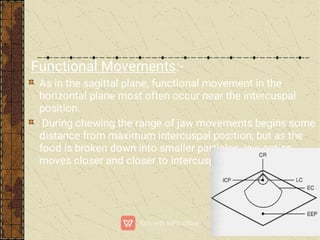 Functional Movements:-
As in the sagittal plane, functional movement in the
horizontal plane most often occur near the intercuspal
position.
During chewing the range of jaw movements begins some
distance from maximum intercuspal position; but as the
food is broken down into smaller particles, jaw action
moves closer and closer to intercuspal position.
 