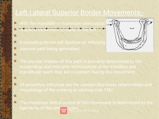 With the mandible in maximum intercuspation
a lateral movement is made to the left.
A recording device will disclose an inferiorly
concave path being generated.
The precise mixture of this path is primarily determined by the
morphology and interarch relationships of the maxillary and
mandibular teeth that are in contact during this movement.
Of secondary inﬂuence are the condyle-disc-fossa relationships and
morphology of the working or rotating side TMJ.
The maximum lateral extent of this movement is determined by the
ligaments of the rotating joint.
Left Lateral Superior Border Movements:-
 
