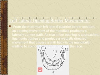 Left Lateral Opening Border Movements:-
From the maximum left lateral superior border position,
an opening movement of the mandible produces a
laterally convex path. As maximum opening is approached,
ligaments tighten and produce a medially directed
movement that causes a shift back in the mandibular
midline to coincide with the midline of the face.
 