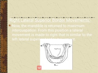 Right Lateral Superior Border Movements:-
Now, the mandible is returned to maximum
intercuspation. From this position a lateral
movement is made to right that is similar to the
left lateral superior border movement.
 