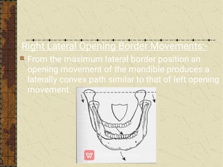 Right Lateral Opening Border Movements:-
From the maximum lateral border position an
opening movement of the mandible produces a
laterally convex path similar to that of left opening
movement.
 