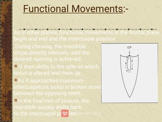 Functional Movements:-
As in other planes, functional movements in the frontal plane
begin and end and the intercuspal position.
During chewing, the mandible
drops directly inferiorly until the
desired opening is achieved.
It then shifts to the side on which
bolus is placed and rises up.
As it approaches maximum
intercuspation, bolus is broken down
between the opposing teeth.
In the ﬁnal mm of closure, the
mandible quickly shifts back
to the intercuspal position.
 
