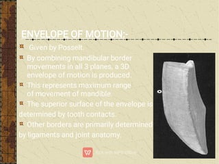 ENVELOPE OF MOTION:-
Given by Posselt.
By combining mandibular border
movements in all 3 planes, a 3D
envelope of motion is produced.
This represents maximum range
of movement of mandible.
The superior surface of the envelope is
determined by tooth contacts.
Other borders are primarily determined
by ligaments and joint anatomy.
 