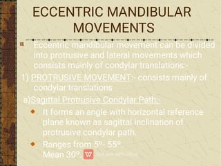 ECCENTRIC MANDIBULAR
MOVEMENTS
Eccentric mandibular movement can be divided
into protrusive and lateral movements which
consists mainly of condylar translations:-
1) PROTRUSIVE MOVEMENT:- consists mainly of
condylar translations
a)Sagittal Protrusive Condylar Path:-
It forms an angle with horizontal reference
plane known as sagittal inclination of
protrusive condylar path.
Ranges from 5º- 55º.
Mean 30º.
 