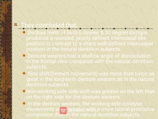 They concluded that,
Denture teeth of both 0 degree & 30 degree designs
produced a rounded, poorly deﬁned intercuspal-like
position in contrast to a sharp well-deﬁned intercuspal
position in the natural dentition subjects.
Denture wearers had a shallow angle of disooclusion
in the frontal view compared with the natural dentition
subjects.
Side shift(Bennett movement) was more than twice as
great in the long-term denture wearers as in the natural
dentition subjects.
Non-working side side shift was greater on the left than
on the right side for the denture wearers.
In the denture wearers, the working-side condylar
movements were greater with a more lateral protrusive
component than in the natural dentition subjects.
 