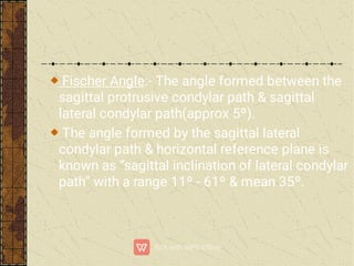 Fischer Angle:- The angle formed between the
sagittal protrusive condylar path & sagittal
lateral condylar path(approx 5º).
The angle formed by the sagittal lateral
condylar path & horizontal reference plane is
known as “sagittal inclination of lateral condylar
path” with a range 11º - 61º & mean 35º.
 