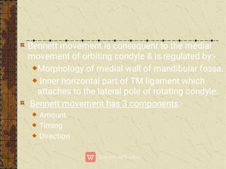 Bennett movement is consequent to the medial
movement of orbiting condyle & is regulated by:-
Morphology of medial wall of mandibular fossa.
Inner horizontal part of TM ligament which
attaches to the lateral pole of rotating condyle.
Bennett movement has 3 components:-
Amount
Timing
Direction
 