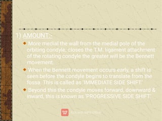 1) AMOUNT:-
More medial the wall from the medial pole of the
orbiting condyle, closes the T.M. ligament attachment
of the rotating condyle the greater will be the Bennett
movement.
When the Bennett movement occurs early, a shift is
seen before the condyle begins to translate from the
fossa. This is called as ‘IMMEDIATE SIDE SHIFT.’
Beyond this the condyle moves forward, downward &
inward, this is known as ‘PROGRESSIVE SIDE SHIFT.’
 