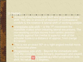 2) TIMING:-
Amount of immediate side shift and progressive side
shift. The rate or amount of descent of contralateral
condyle & the rotation & lateral shift of working condyle.
Immediate side shift – is the 1st movement the
mandible makes when initiating lateral excursions. The
non-working condyle moves from centric position
medially against the medial & superior wall of the
articular fossa to a distance of approx. 1mm.(range
0-2.6mm).
This is not an exact 90º or a right angled medial move
in horizontal plane.
Progressive side shift:- Beyond the immediate side
shift the condyles move forward, downward and inward.
This movement component is called progressive side
shift. Its value is 7.5 degrees.
 